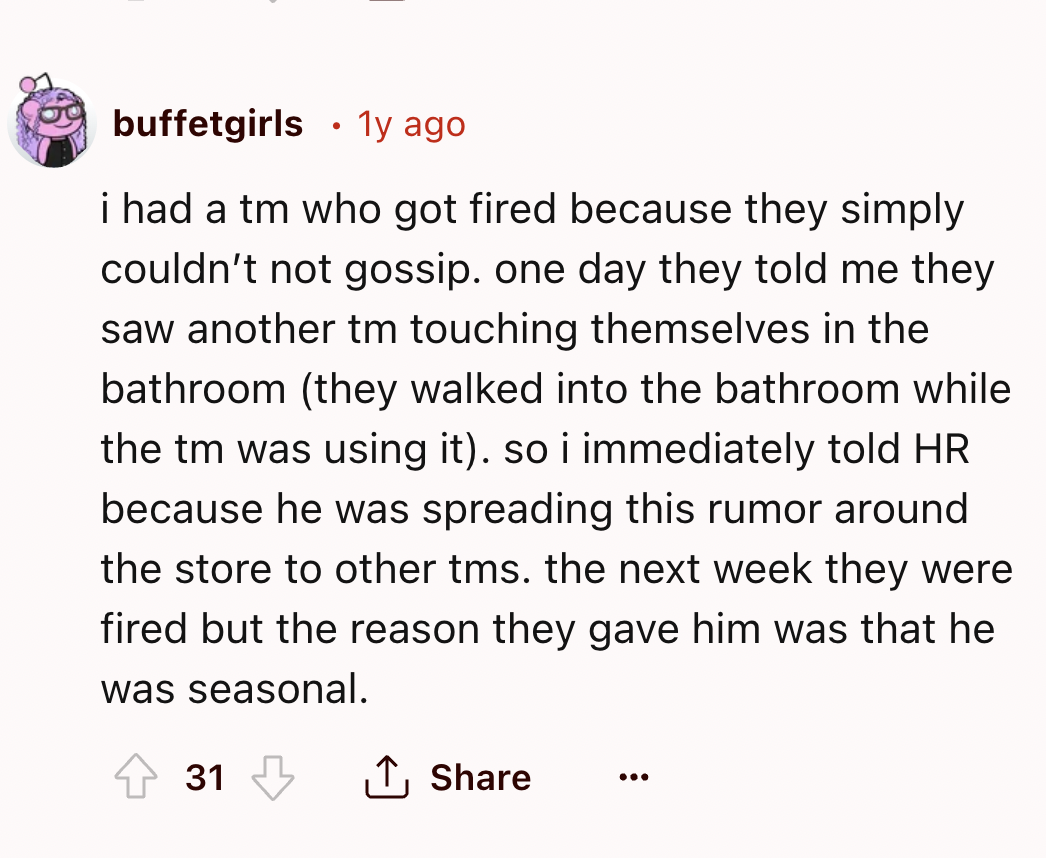 screenshot - buffetgirls 1y ago i had a tm who got fired because they simply couldn't not gossip. one day they told me they saw another tm touching themselves in the bathroom they walked into the bathroom while the tm was using it. so i immediately told H